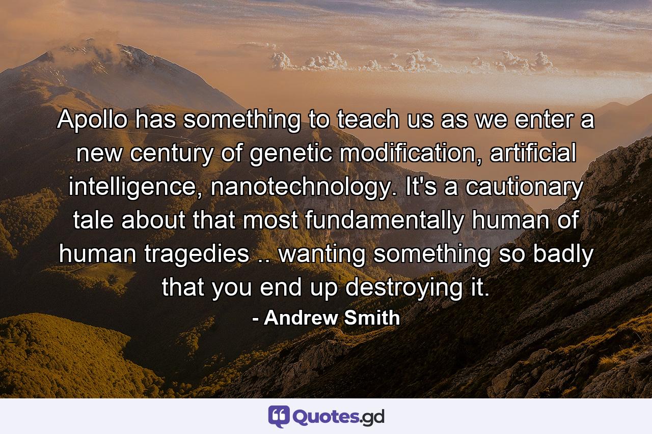 Apollo has something to teach us as we enter a new century of genetic modification, artificial intelligence, nanotechnology. It's a cautionary tale about that most fundamentally human of human tragedies .. wanting something so badly that you end up destroying it. - Quote by Andrew Smith