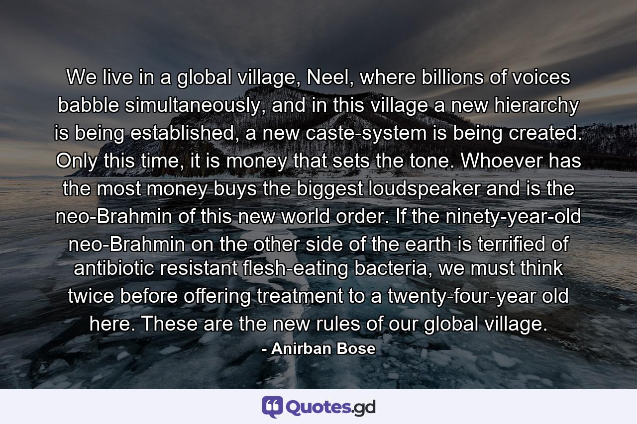 We live in a global village, Neel, where billions of voices babble simultaneously, and in this village a new hierarchy is being established, a new caste-system is being created. Only this time, it is money that sets the tone. Whoever has the most money buys the biggest loudspeaker and is the neo-Brahmin of this new world order. If the ninety-year-old neo-Brahmin on the other side of the earth is terrified of antibiotic resistant flesh-eating bacteria, we must think twice before offering treatment to a twenty-four-year old here. These are the new rules of our global village. - Quote by Anirban Bose