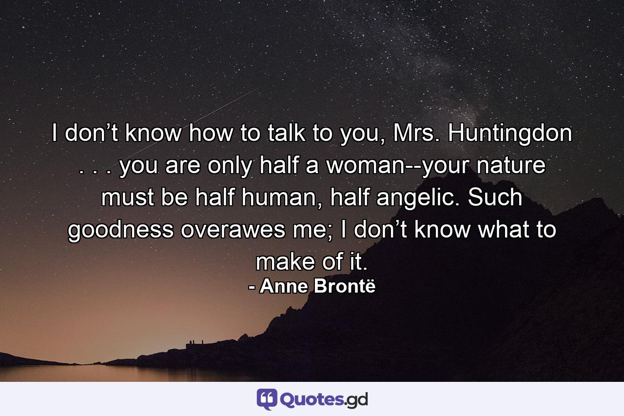 I don’t know how to talk to you, Mrs. Huntingdon . . . you are only half a woman--your nature must be half human, half angelic. Such goodness overawes me; I don’t know what to make of it. - Quote by Anne Brontë