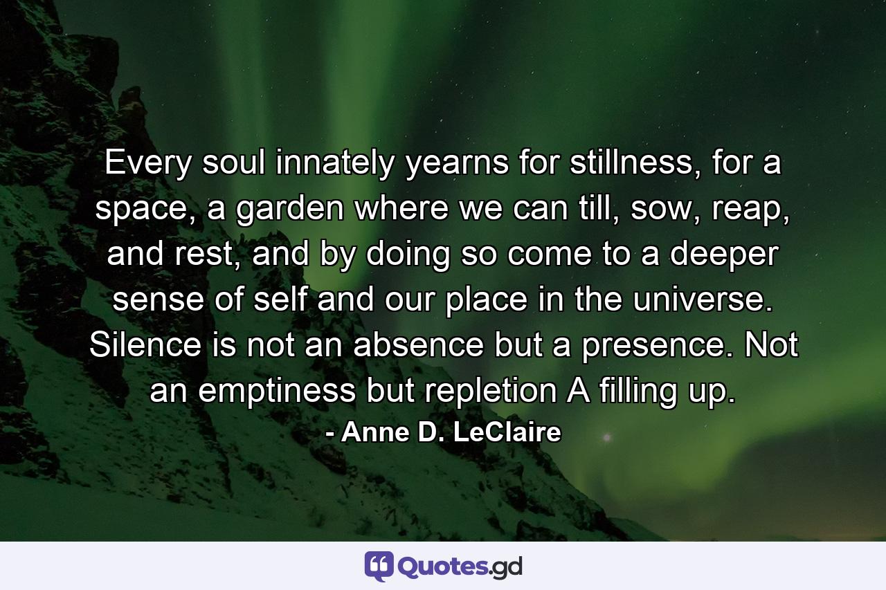 Every soul innately yearns for stillness, for a space, a garden where we can till, sow, reap, and rest, and by doing so come to a deeper sense of self and our place in the universe. Silence is not an absence but a presence. Not an emptiness but repletion A filling up. - Quote by Anne D. LeClaire