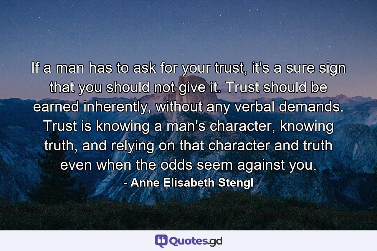 If a man has to ask for your trust, it's a sure sign that you should not give it. Trust should be earned inherently, without any verbal demands. Trust is knowing a man's character, knowing truth, and relying on that character and truth even when the odds seem against you. - Quote by Anne Elisabeth Stengl