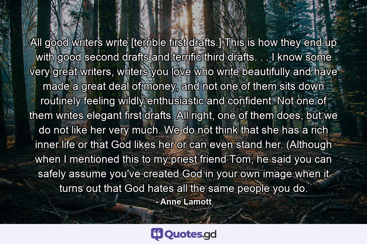 All good writers write [terrible first drafts.] This is how they end up with good second drafts and terrific third drafts. . . I know some very great writers, writers you love who write beautifully and have made a great deal of money, and not one of them sits down routinely feeling wildly enthusiastic and confident. Not one of them writes elegant first drafts. All right, one of them does, but we do not like her very much. We do not think that she has a rich inner life or that God likes her or can even stand her. (Although when I mentioned this to my priest friend Tom, he said you can safely assume you've created God in your own image when it turns out that God hates all the same people you do. - Quote by Anne Lamott