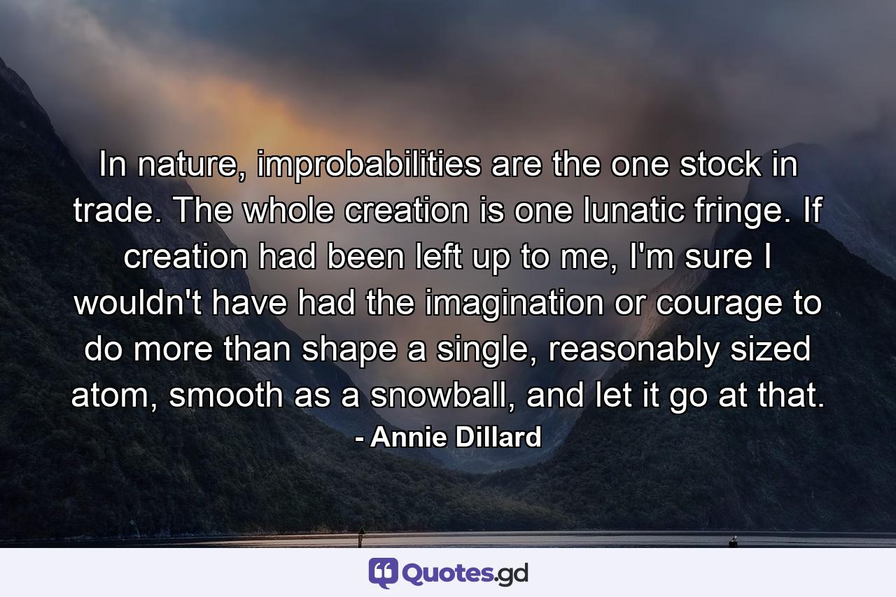 In nature, improbabilities are the one stock in trade. The whole creation is one lunatic fringe. If creation had been left up to me, I'm sure I wouldn't have had the imagination or courage to do more than shape a single, reasonably sized atom, smooth as a snowball, and let it go at that. - Quote by Annie Dillard