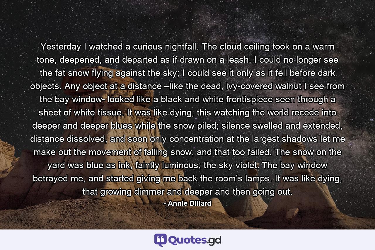 Yesterday I watched a curious nightfall. The cloud ceiling took on a warm tone, deepened, and departed as if drawn on a leash. I could no longer see the fat snow flying against the sky; I could see it only as it fell before dark objects. Any object at a distance –like the dead, ivy-covered walnut I see from the bay window- looked like a black and white frontispiece seen through a sheet of white tissue. It was like dying, this watching the world recede into deeper and deeper blues while the snow piled; silence swelled and extended, distance dissolved, and soon only concentration at the largest shadows let me make out the movement of falling snow, and that too failed. The snow on the yard was blue as ink, faintly luminous; the sky violet. The bay window betrayed me, and started giving me back the room’s lamps. It was like dying, that growing dimmer and deeper and then going out. - Quote by Annie Dillard