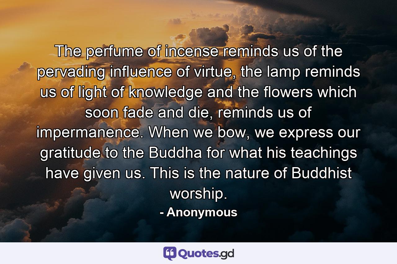 The perfume of incense reminds us of the pervading influence of virtue, the lamp reminds us of light of knowledge and the flowers which soon fade and die, reminds us of impermanence. When we bow, we express our gratitude to the Buddha for what his teachings have given us. This is the nature of Buddhist worship. - Quote by Anonymous