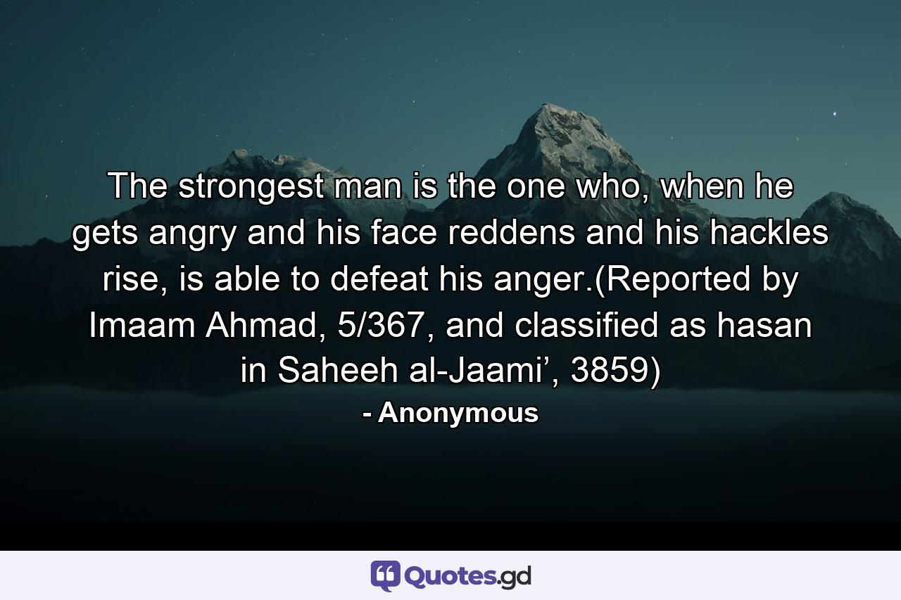 The strongest man is the one who, when he gets angry and his face reddens and his hackles rise, is able to defeat his anger.(Reported by Imaam Ahmad, 5/367, and classified as hasan in Saheeh al-Jaami’, 3859) - Quote by Anonymous