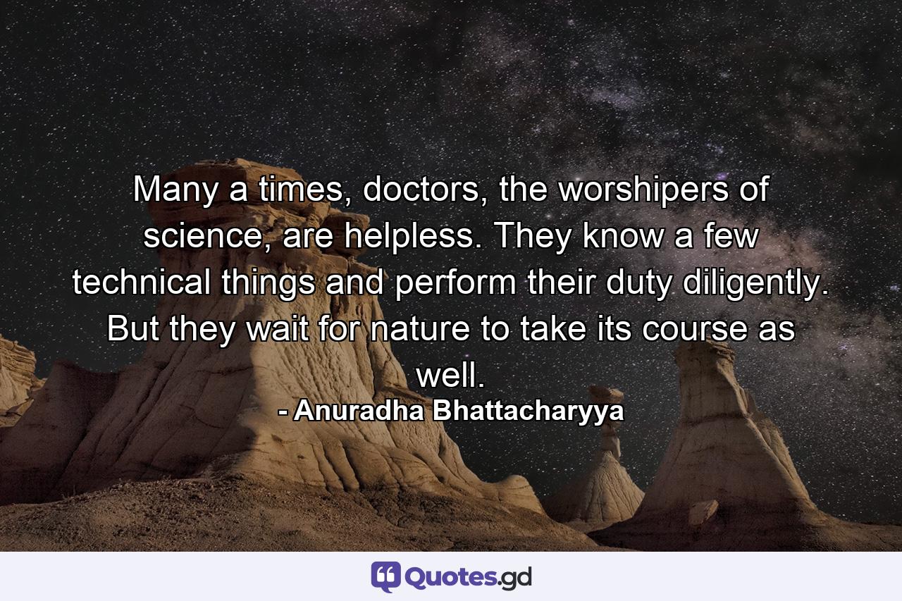 Many a times, doctors, the worshipers of science, are helpless. They know a few technical things and perform their duty diligently. But they wait for nature to take its course as well. - Quote by Anuradha Bhattacharyya