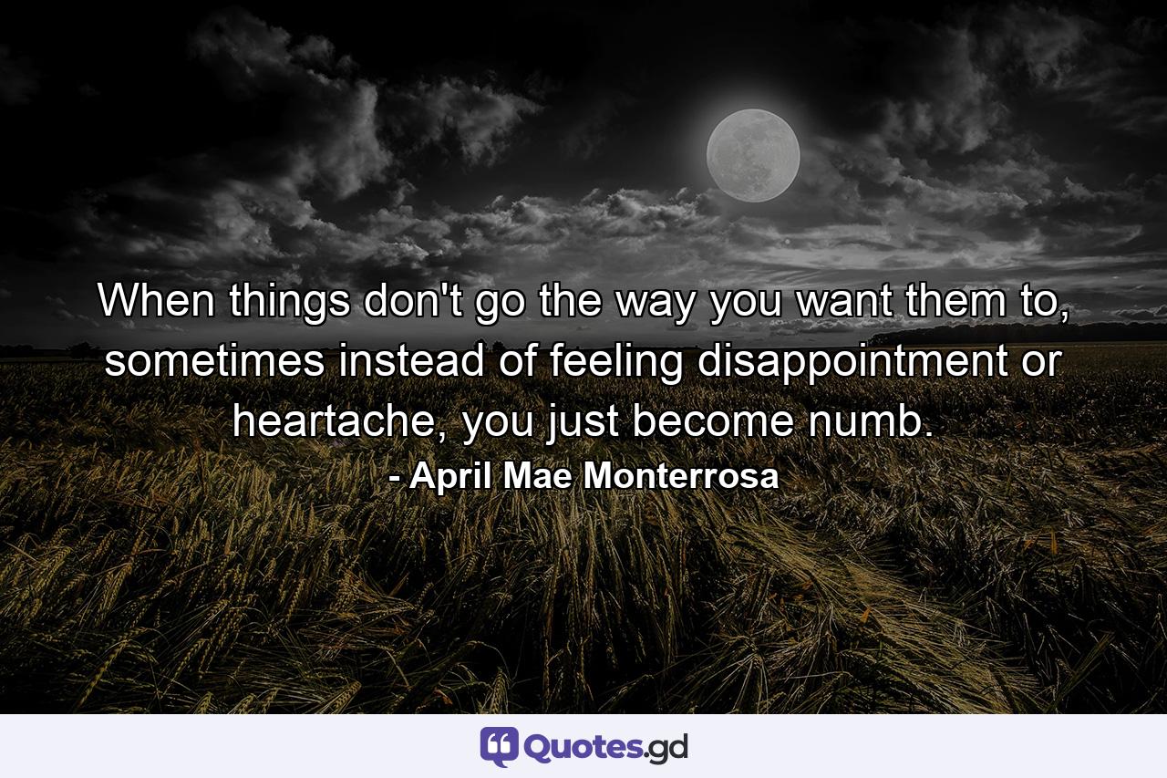 When things don't go the way you want them to, sometimes instead of feeling disappointment or heartache, you just become numb. - Quote by April Mae Monterrosa