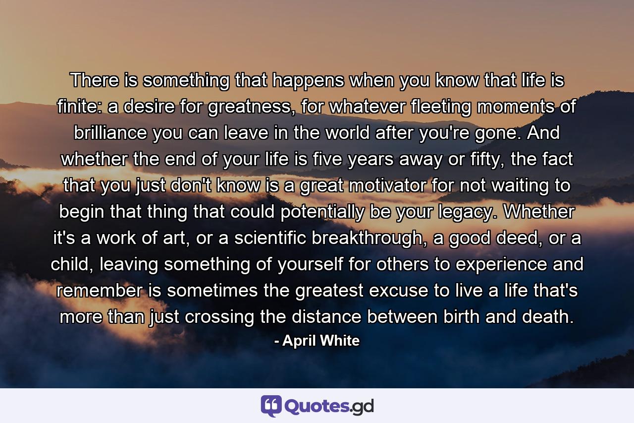 There is something that happens when you know that life is finite: a desire for greatness, for whatever fleeting moments of brilliance you can leave in the world after you're gone. And whether the end of your life is five years away or fifty, the fact that you just don't know is a great motivator for not waiting to begin that thing that could potentially be your legacy. Whether it's a work of art, or a scientific breakthrough, a good deed, or a child, leaving something of yourself for others to experience and remember is sometimes the greatest excuse to live a life that's more than just crossing the distance between birth and death. - Quote by April White