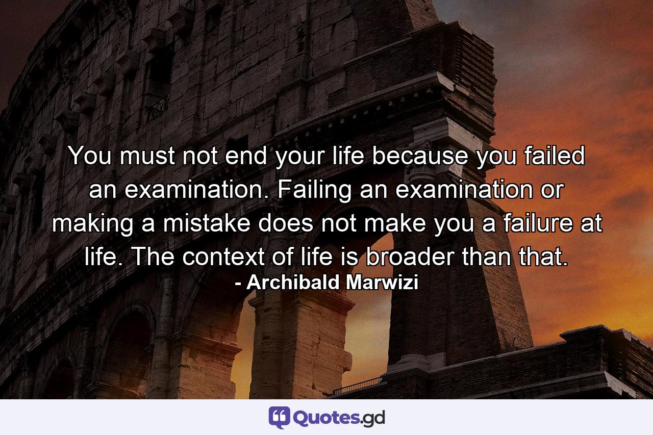 You must not end your life because you failed an examination. Failing an examination or making a mistake does not make you a failure at life. The context of life is broader than that. - Quote by Archibald Marwizi