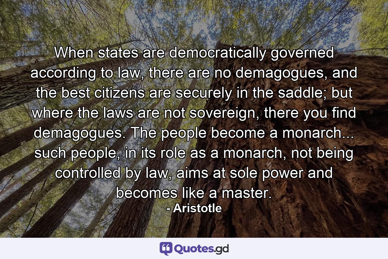 When states are democratically governed according to law, there are no demagogues, and the best citizens are securely in the saddle; but where the laws are not sovereign, there you find demagogues. The people become a monarch... such people, in its role as a monarch, not being controlled by law, aims at sole power and becomes like a master. - Quote by Aristotle