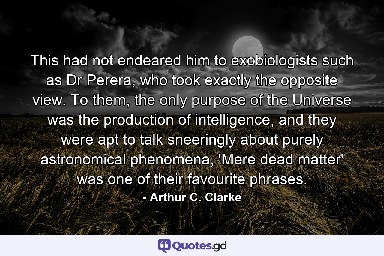 This had not endeared him to exobiologists such as Dr Perera, who took exactly the opposite view. To them, the only purpose of the Universe was the production of intelligence, and they were apt to talk sneeringly about purely astronomical phenomena, 'Mere dead matter' was one of their favourite phrases. - Quote by Arthur C. Clarke