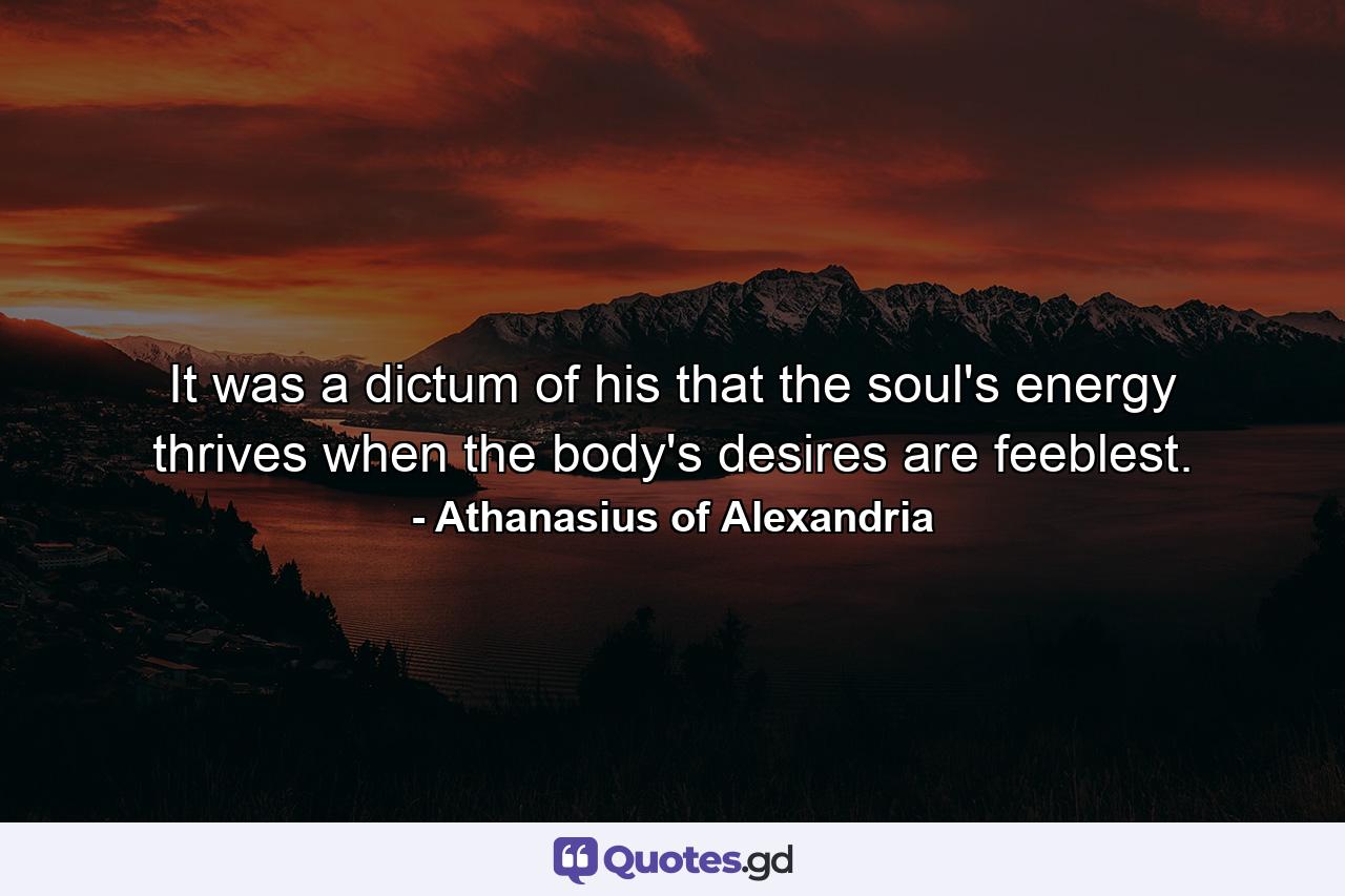 It was a dictum of his that the soul's energy thrives when the body's desires are feeblest. - Quote by Athanasius of Alexandria