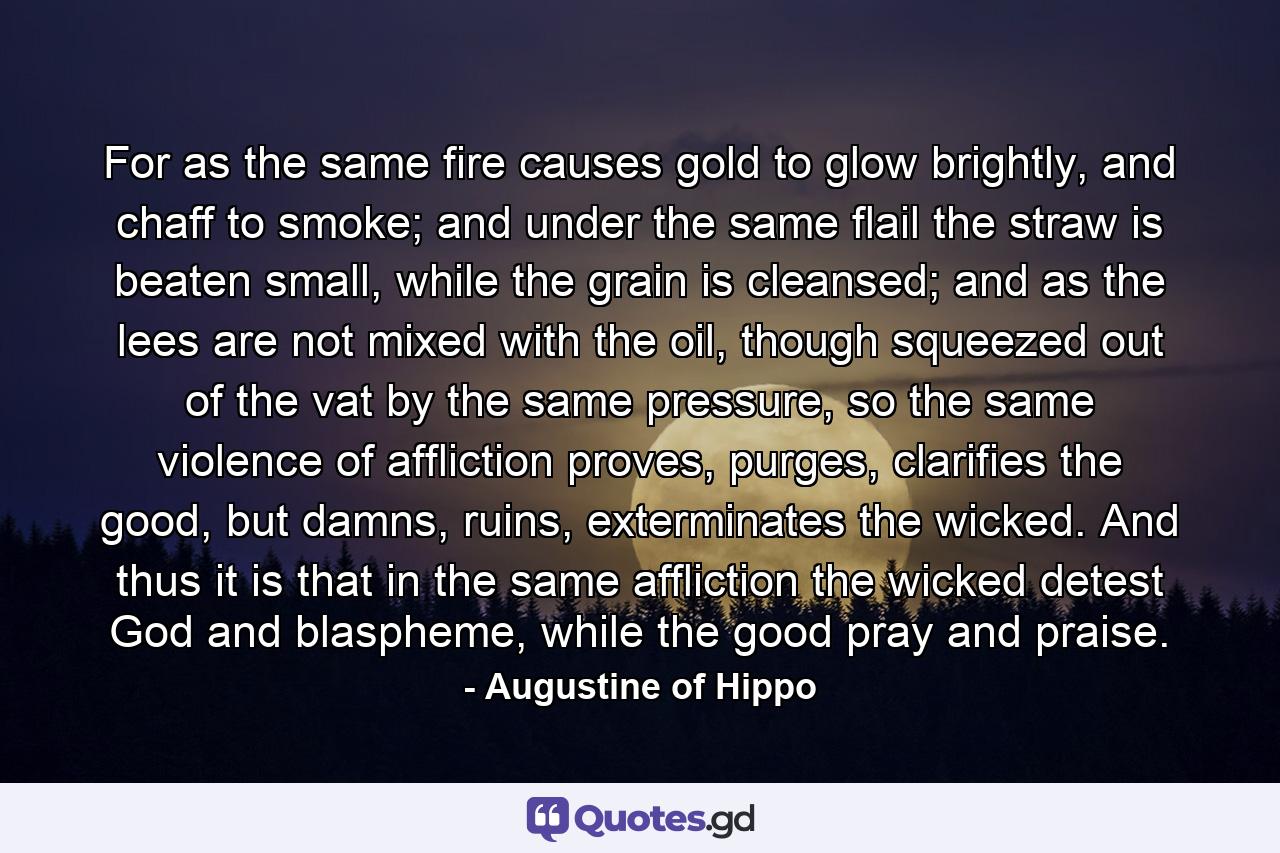 For as the same fire causes gold to glow brightly, and chaff to smoke; and under the same flail the straw is beaten small, while the grain is cleansed; and as the lees are not mixed with the oil, though squeezed out of the vat by the same pressure, so the same violence of affliction proves, purges, clarifies the good, but damns, ruins, exterminates the wicked. And thus it is that in the same affliction the wicked detest God and blaspheme, while the good pray and praise. - Quote by Augustine of Hippo