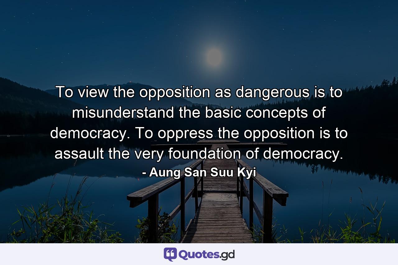 To view the opposition as dangerous is to misunderstand the basic concepts of democracy. To oppress the opposition is to assault the very foundation of democracy. - Quote by Aung San Suu Kyi