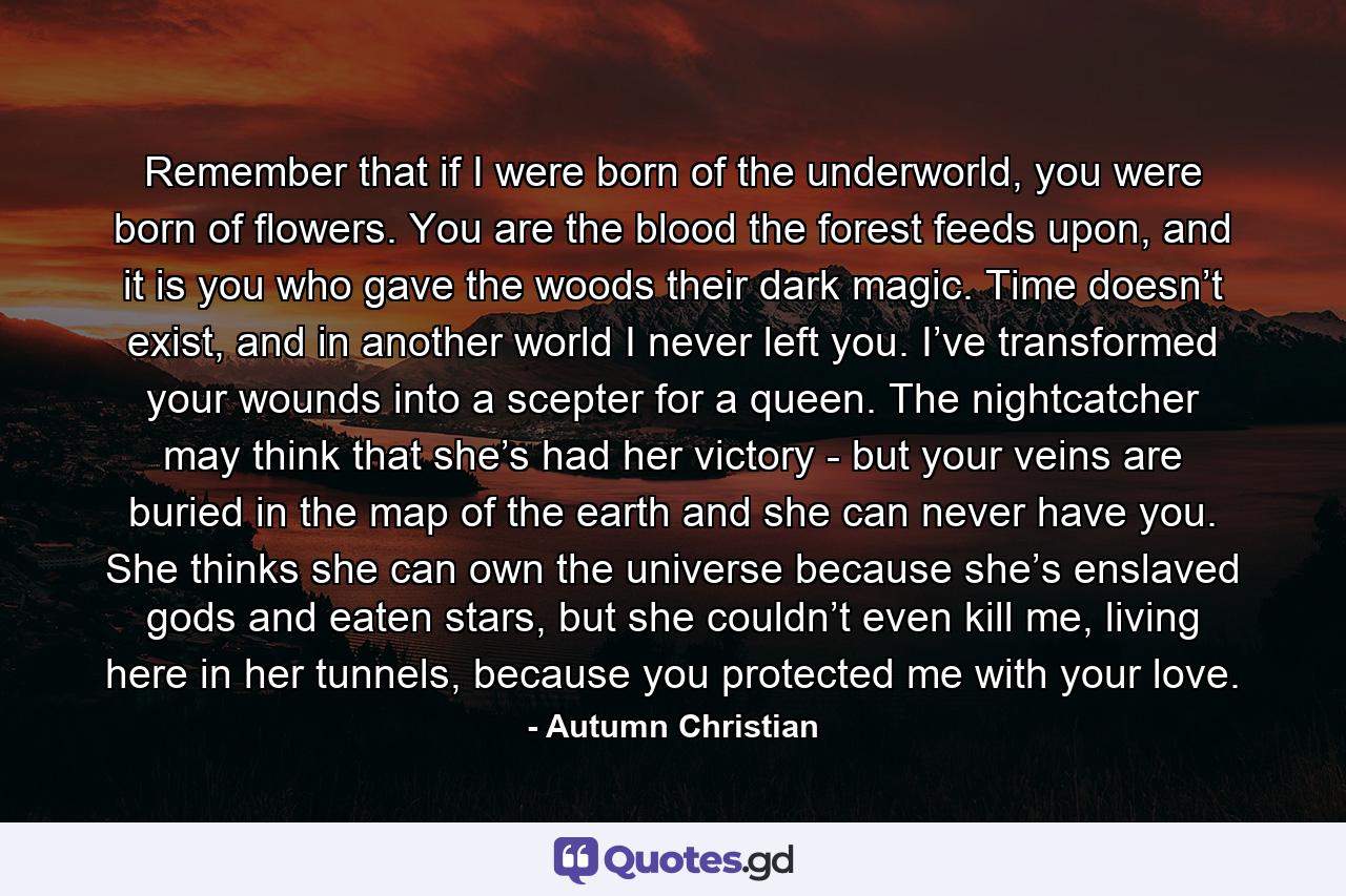 Remember that if I were born of the underworld, you were born of flowers. You are the blood the forest feeds upon, and it is you who gave the woods their dark magic. Time doesn’t exist, and in another world I never left you. I’ve transformed your wounds into a scepter for a queen. The nightcatcher may think that she’s had her victory - but your veins are buried in the map of the earth and she can never have you. She thinks she can own the universe because she’s enslaved gods and eaten stars, but she couldn’t even kill me, living here in her tunnels, because you protected me with your love. - Quote by Autumn Christian