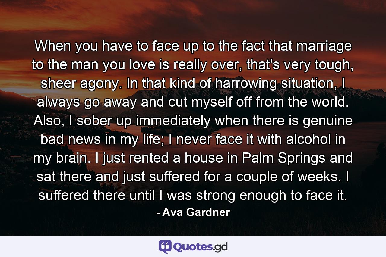 When you have to face up to the fact that marriage to the man you love is really over, that's very tough, sheer agony. In that kind of harrowing situation, I always go away and cut myself off from the world. Also, I sober up immediately when there is genuine bad news in my life; I never face it with alcohol in my brain. I just rented a house in Palm Springs and sat there and just suffered for a couple of weeks. I suffered there until I was strong enough to face it. - Quote by Ava Gardner