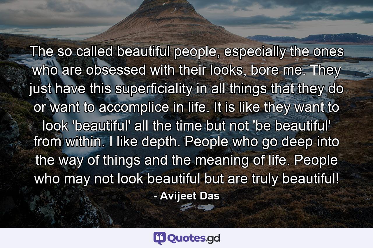 The so called beautiful people, especially the ones who are obsessed with their looks, bore me. They just have this superficiality in all things that they do or want to accomplice in life. It is like they want to look 'beautiful' all the time but not 'be beautiful' from within. I like depth. People who go deep into the way of things and the meaning of life. People who may not look beautiful but are truly beautiful! - Quote by Avijeet Das