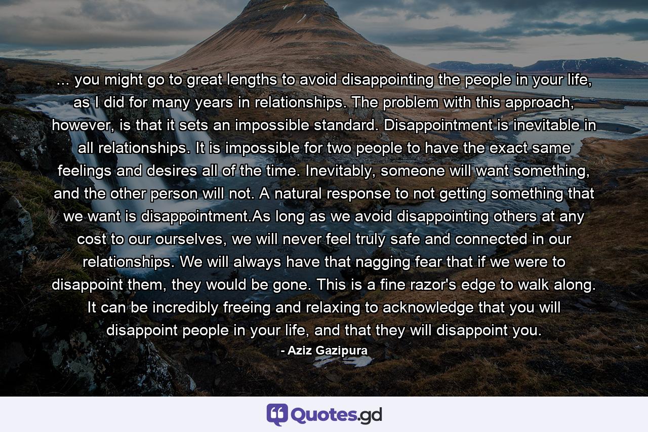 ... you might go to great lengths to avoid disappointing the people in your life, as I did for many years in relationships. The problem with this approach, however, is that it sets an impossible standard. Disappointment is inevitable in all relationships. It is impossible for two people to have the exact same feelings and desires all of the time. Inevitably, someone will want something, and the other person will not. A natural response to not getting something that we want is disappointment.As long as we avoid disappointing others at any cost to our ourselves, we will never feel truly safe and connected in our relationships. We will always have that nagging fear that if we were to disappoint them, they would be gone. This is a fine razor's edge to walk along. It can be incredibly freeing and relaxing to acknowledge that you will disappoint people in your life, and that they will disappoint you. - Quote by Aziz Gazipura