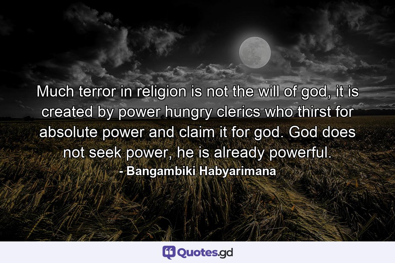 Much terror in religion is not the will of god, it is created by power hungry clerics who thirst for absolute power and claim it for god. God does not seek power, he is already powerful. - Quote by Bangambiki Habyarimana