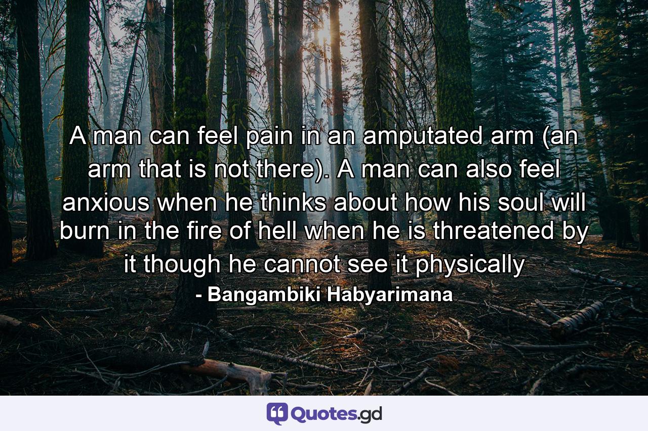 A man can feel pain in an amputated arm (an arm that is not there). A man can also feel anxious when he thinks about how his soul will burn in the fire of hell when he is threatened by it though he cannot see it physically - Quote by Bangambiki Habyarimana