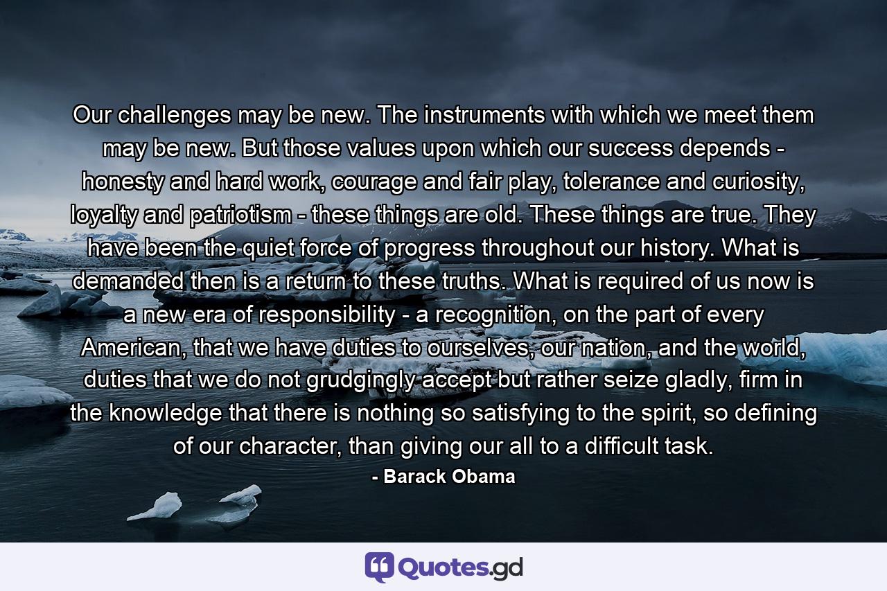 Our challenges may be new. The instruments with which we meet them may be new. But those values upon which our success depends - honesty and hard work, courage and fair play, tolerance and curiosity, loyalty and patriotism - these things are old. These things are true. They have been the quiet force of progress throughout our history. What is demanded then is a return to these truths. What is required of us now is a new era of responsibility - a recognition, on the part of every American, that we have duties to ourselves, our nation, and the world, duties that we do not grudgingly accept but rather seize gladly, firm in the knowledge that there is nothing so satisfying to the spirit, so defining of our character, than giving our all to a difficult task. - Quote by Barack Obama