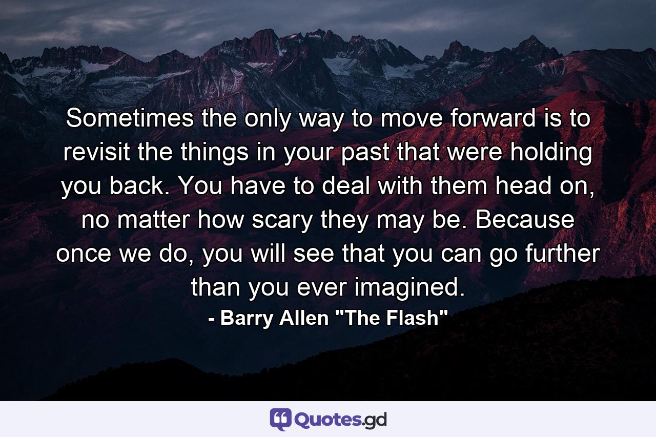 Sometimes the only way to move forward is to revisit the things in your past that were holding you back. You have to deal with them head on, no matter how scary they may be. Because once we do, you will see that you can go further than you ever imagined. - Quote by Barry Allen 