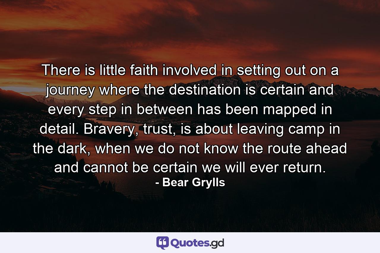 There is little faith involved in setting out on a journey where the destination is certain and every step in between has been mapped in detail. Bravery, trust, is about leaving camp in the dark, when we do not know the route ahead and cannot be certain we will ever return. - Quote by Bear Grylls