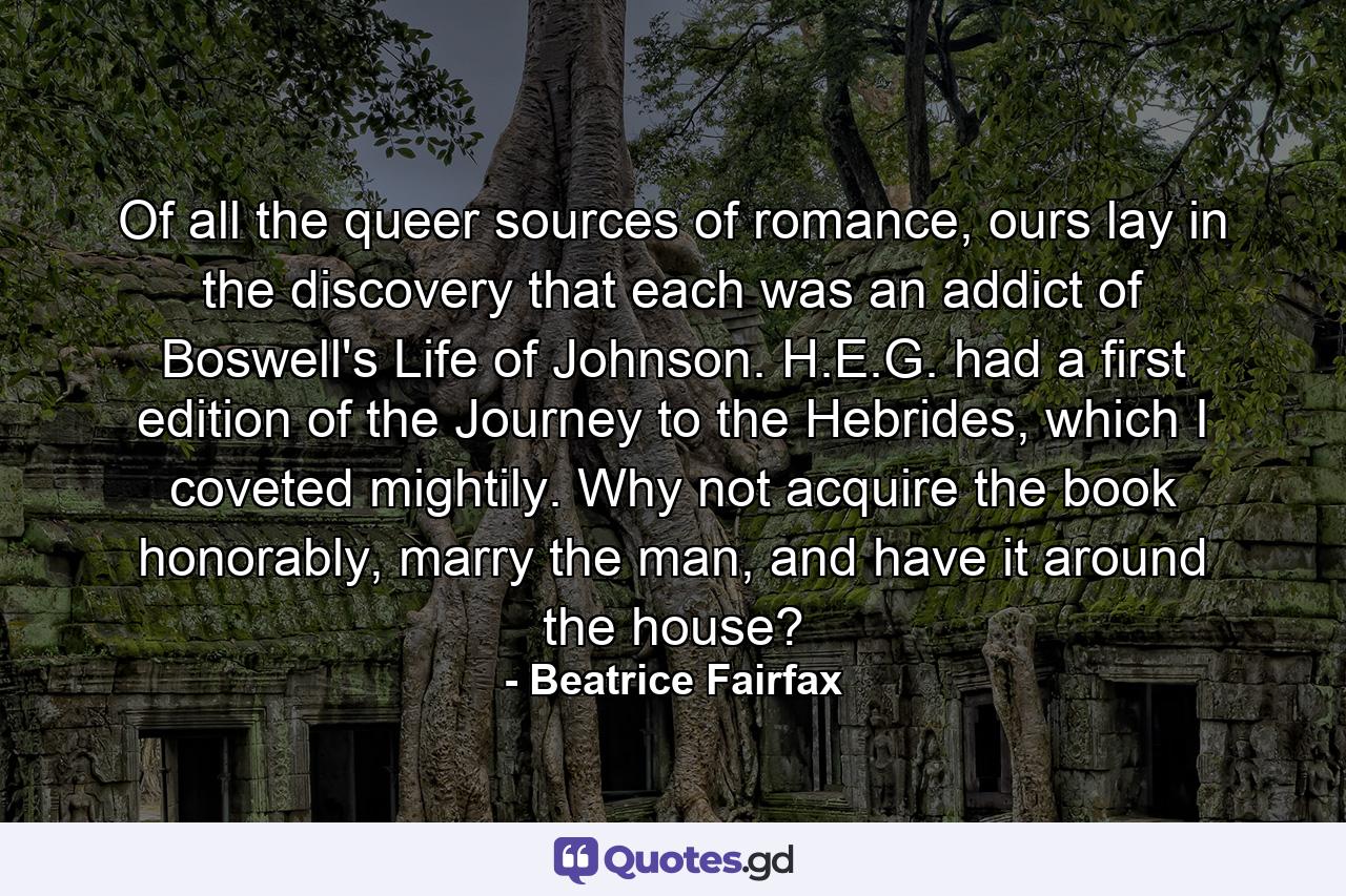 Of all the queer sources of romance, ours lay in the discovery that each was an addict of Boswell's Life of Johnson. H.E.G. had a first edition of the Journey to the Hebrides, which I coveted mightily. Why not acquire the book honorably, marry the man, and have it around the house? - Quote by Beatrice Fairfax