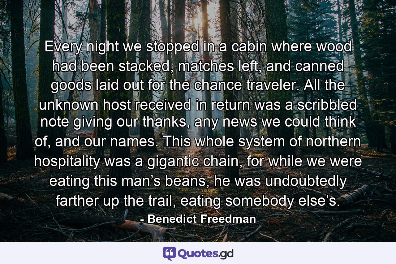 Every night we stopped in a cabin where wood had been stacked, matches left, and canned goods laid out for the chance traveler. All the unknown host received in return was a scribbled note giving our thanks, any news we could think of, and our names. This whole system of northern hospitality was a gigantic chain, for while we were eating this man’s beans, he was undoubtedly farther up the trail, eating somebody else’s. - Quote by Benedict Freedman