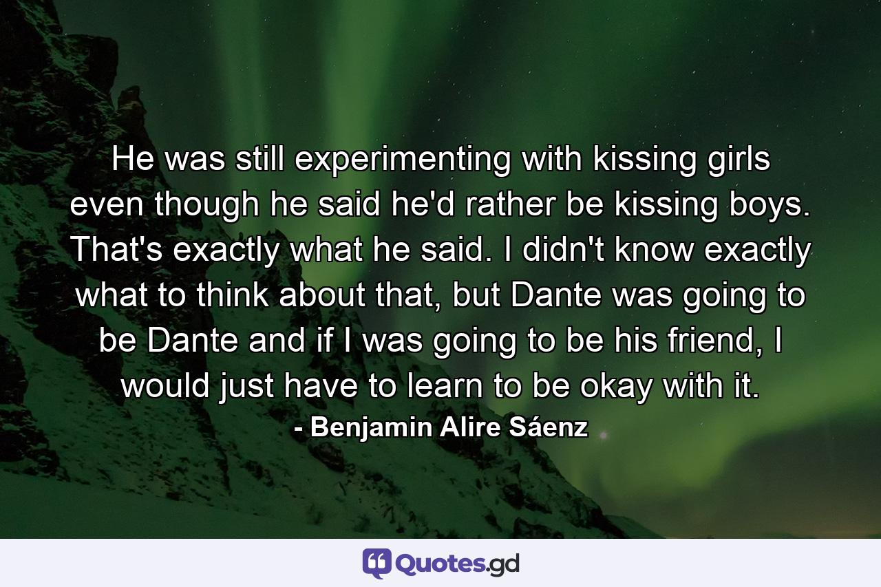 He was still experimenting with kissing girls even though he said he'd rather be kissing boys. That's exactly what he said. I didn't know exactly what to think about that, but Dante was going to be Dante and if I was going to be his friend, I would just have to learn to be okay with it. - Quote by Benjamin Alire Sáenz