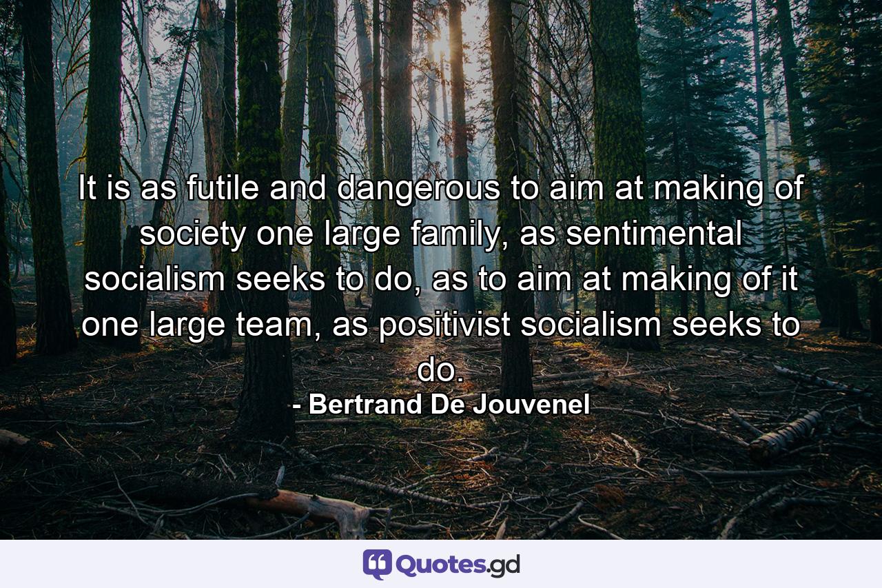 It is as futile and dangerous to aim at making of society one large family, as sentimental socialism seeks to do, as to aim at making of it one large team, as positivist socialism seeks to do. - Quote by Bertrand De Jouvenel