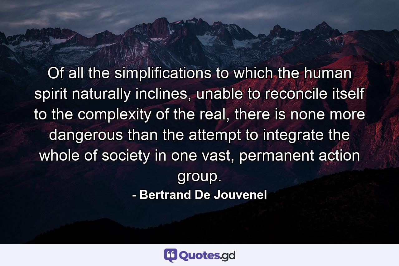 Of all the simplifications to which the human spirit naturally inclines, unable to reconcile itself to the complexity of the real, there is none more dangerous than the attempt to integrate the whole of society in one vast, permanent action group. - Quote by Bertrand De Jouvenel