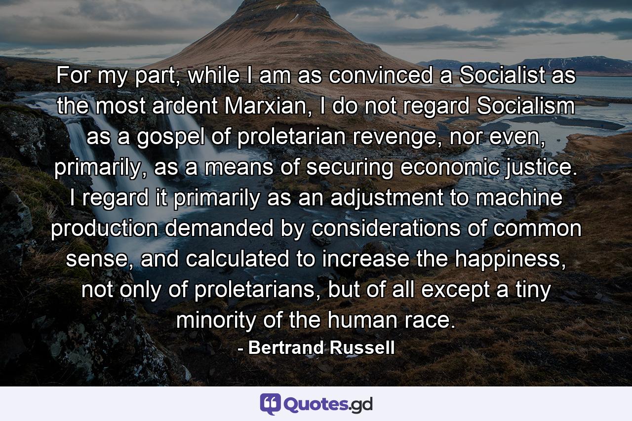 For my part, while I am as convinced a Socialist as the most ardent Marxian, I do not regard Socialism as a gospel of proletarian revenge, nor even, primarily, as a means of securing economic justice. I regard it primarily as an adjustment to machine production demanded by considerations of common sense, and calculated to increase the happiness, not only of proletarians, but of all except a tiny minority of the human race. - Quote by Bertrand Russell