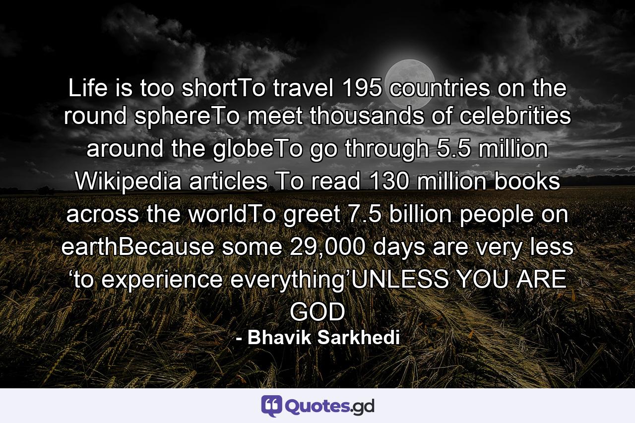 Life is too shortTo travel 195 countries on the round sphereTo meet thousands of celebrities around the globeTo go through 5.5 million Wikipedia articles To read 130 million books across the worldTo greet 7.5 billion people on earthBecause some 29,000 days are very less ‘to experience everything’UNLESS YOU ARE GOD - Quote by Bhavik Sarkhedi