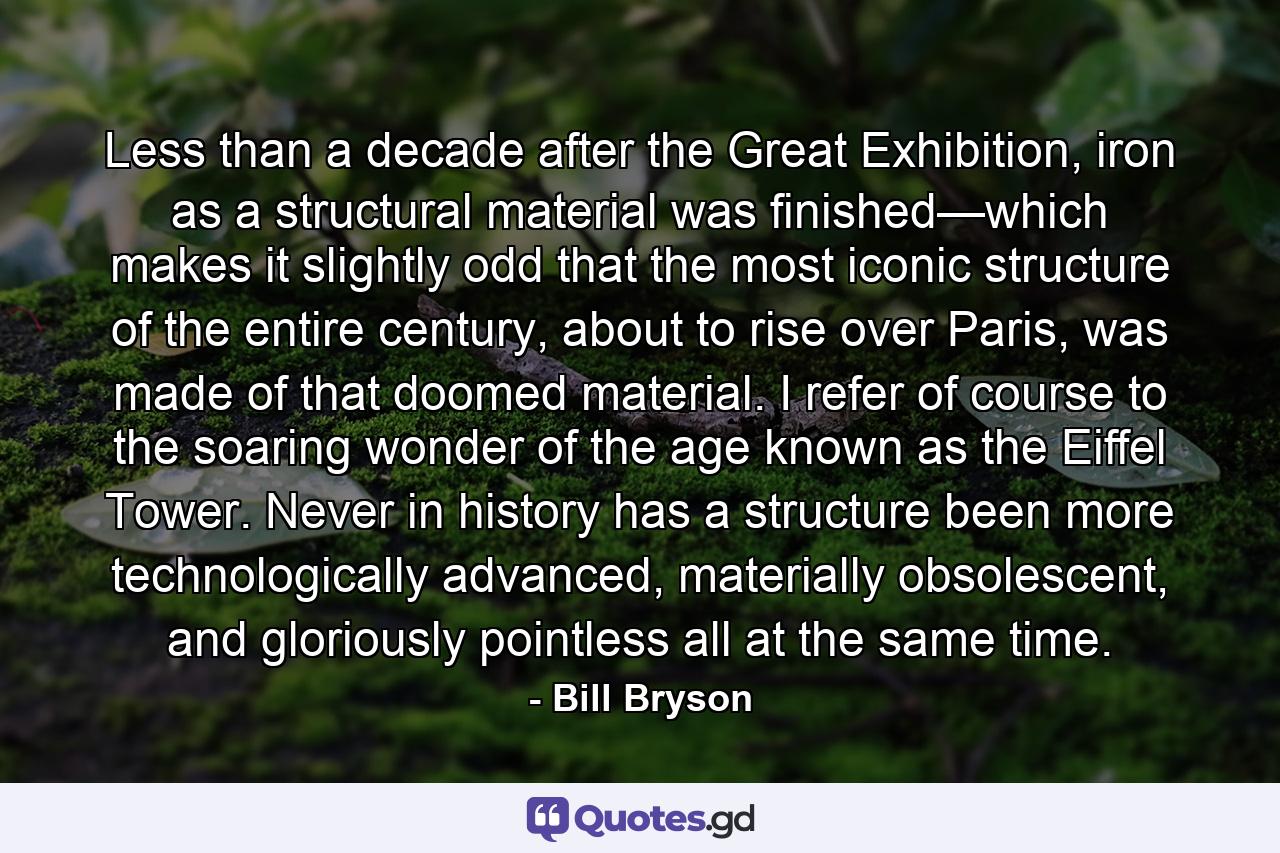 Less than a decade after the Great Exhibition, iron as a structural material was finished—which makes it slightly odd that the most iconic structure of the entire century, about to rise over Paris, was made of that doomed material. I refer of course to the soaring wonder of the age known as the Eiffel Tower. Never in history has a structure been more technologically advanced, materially obsolescent, and gloriously pointless all at the same time. - Quote by Bill Bryson