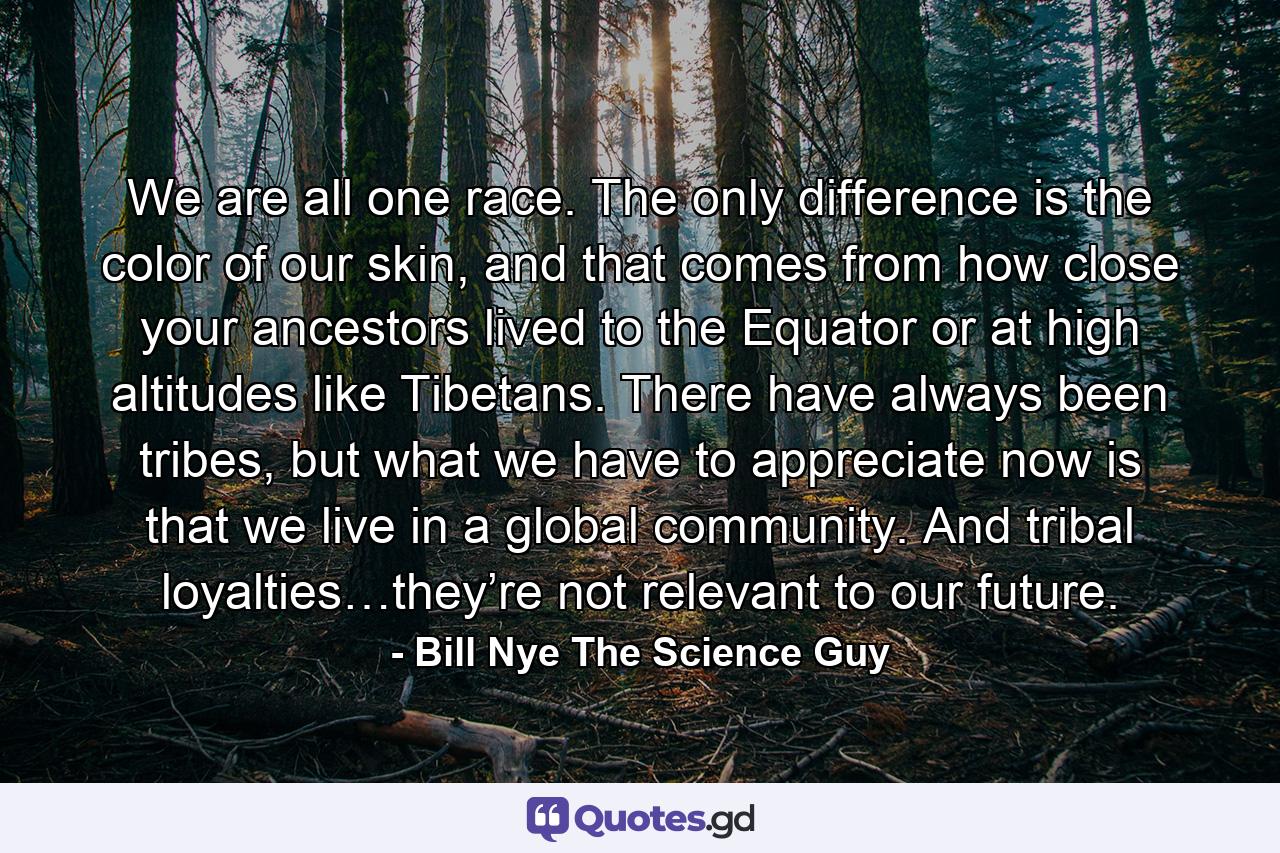 We are all one race. The only difference is the color of our skin, and that comes from how close your ancestors lived to the Equator or at high altitudes like Tibetans. There have always been tribes, but what we have to appreciate now is that we live in a global community. And tribal loyalties…they’re not relevant to our future. - Quote by Bill Nye The Science Guy