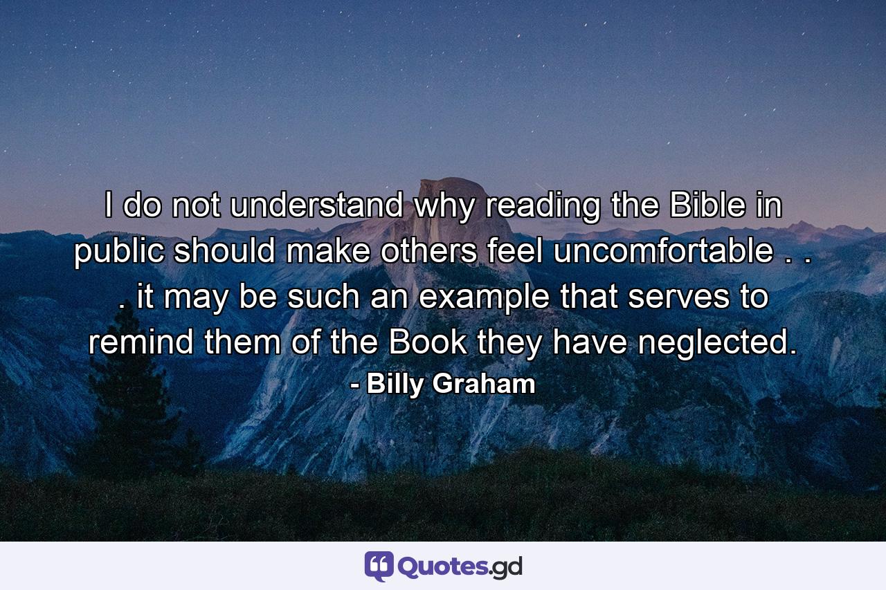 I do not understand why reading the Bible in public should make others feel uncomfortable . . . it may be such an example that serves to remind them of the Book they have neglected. - Quote by Billy Graham