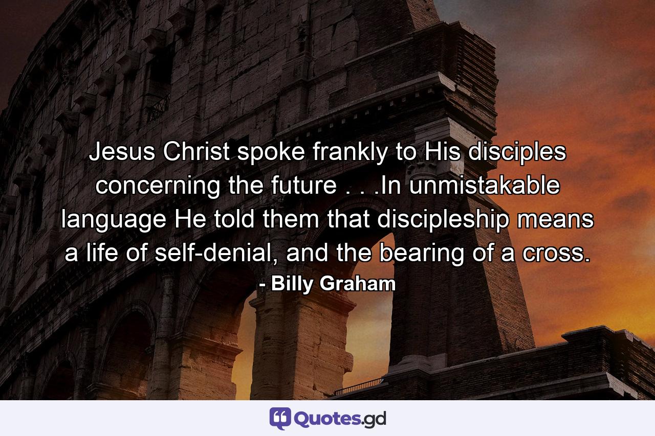 Jesus Christ spoke frankly to His disciples concerning the future . . .In unmistakable language He told them that discipleship means a life of self-denial, and the bearing of a cross. - Quote by Billy Graham