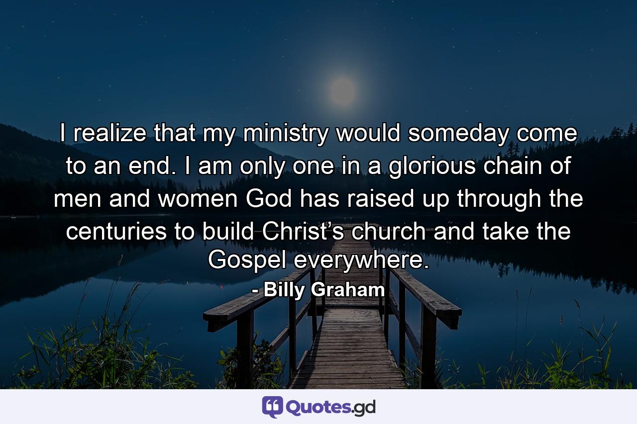 I realize that my ministry would someday come to an end. I am only one in a glorious chain of men and women God has raised up through the centuries to build Christ’s church and take the Gospel everywhere. - Quote by Billy Graham