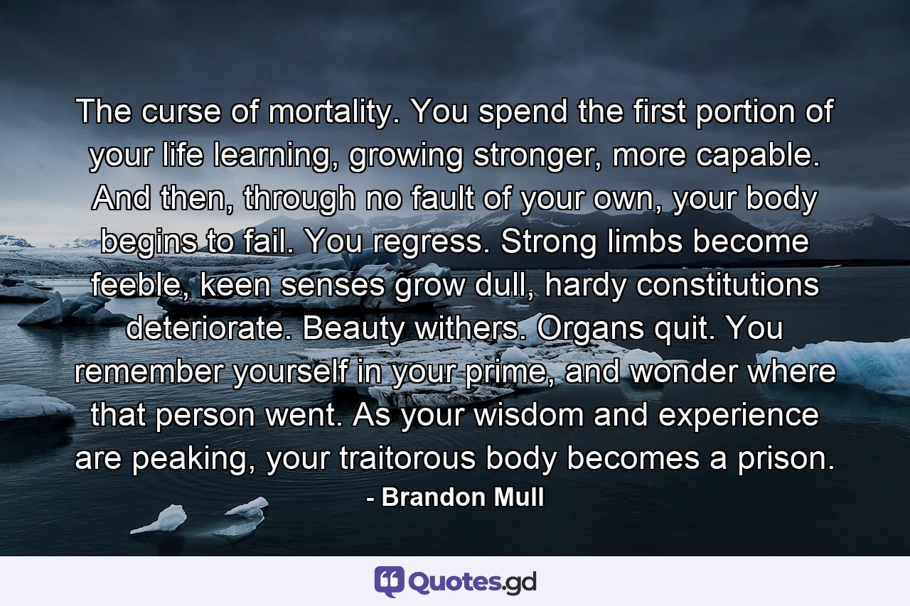 The curse of mortality. You spend the first portion of your life learning, growing stronger, more capable. And then, through no fault of your own, your body begins to fail. You regress. Strong limbs become feeble, keen senses grow dull, hardy constitutions deteriorate. Beauty withers. Organs quit. You remember yourself in your prime, and wonder where that person went. As your wisdom and experience are peaking, your traitorous body becomes a prison. - Quote by Brandon Mull