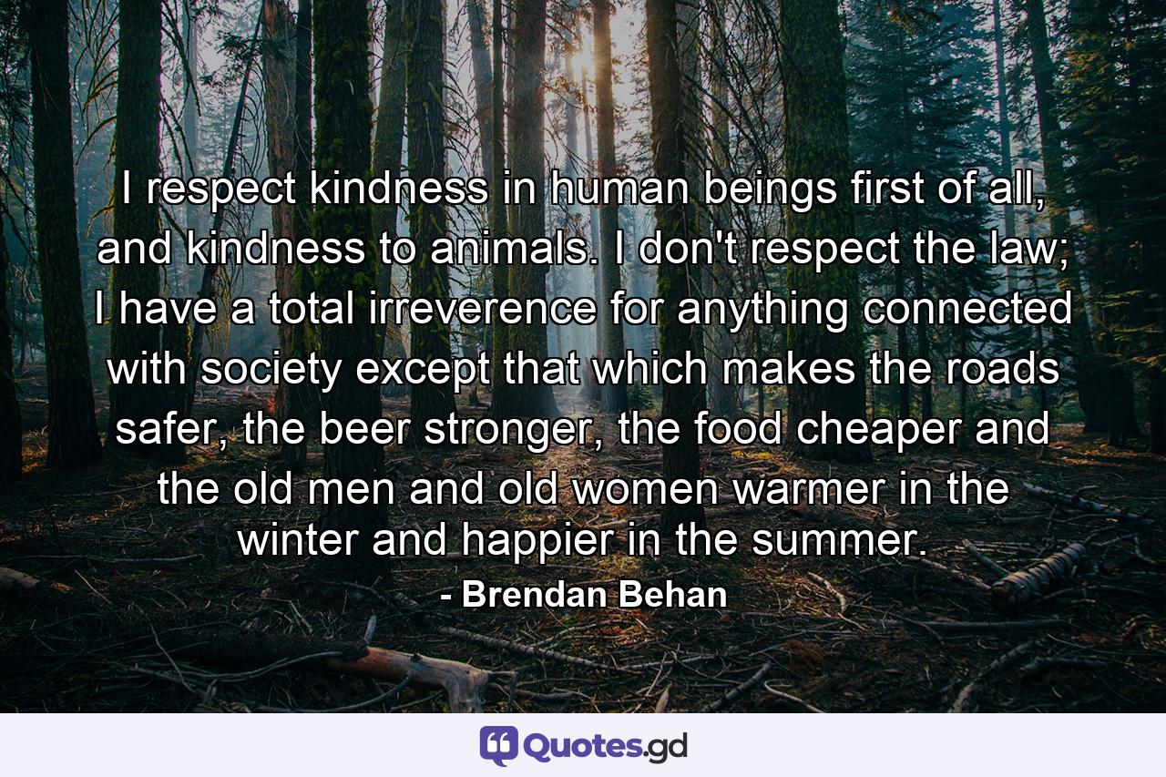 I respect kindness in human beings first of all, and kindness to animals. I don't respect the law; I have a total irreverence for anything connected with society except that which makes the roads safer, the beer stronger, the food cheaper and the old men and old women warmer in the winter and happier in the summer. - Quote by Brendan Behan