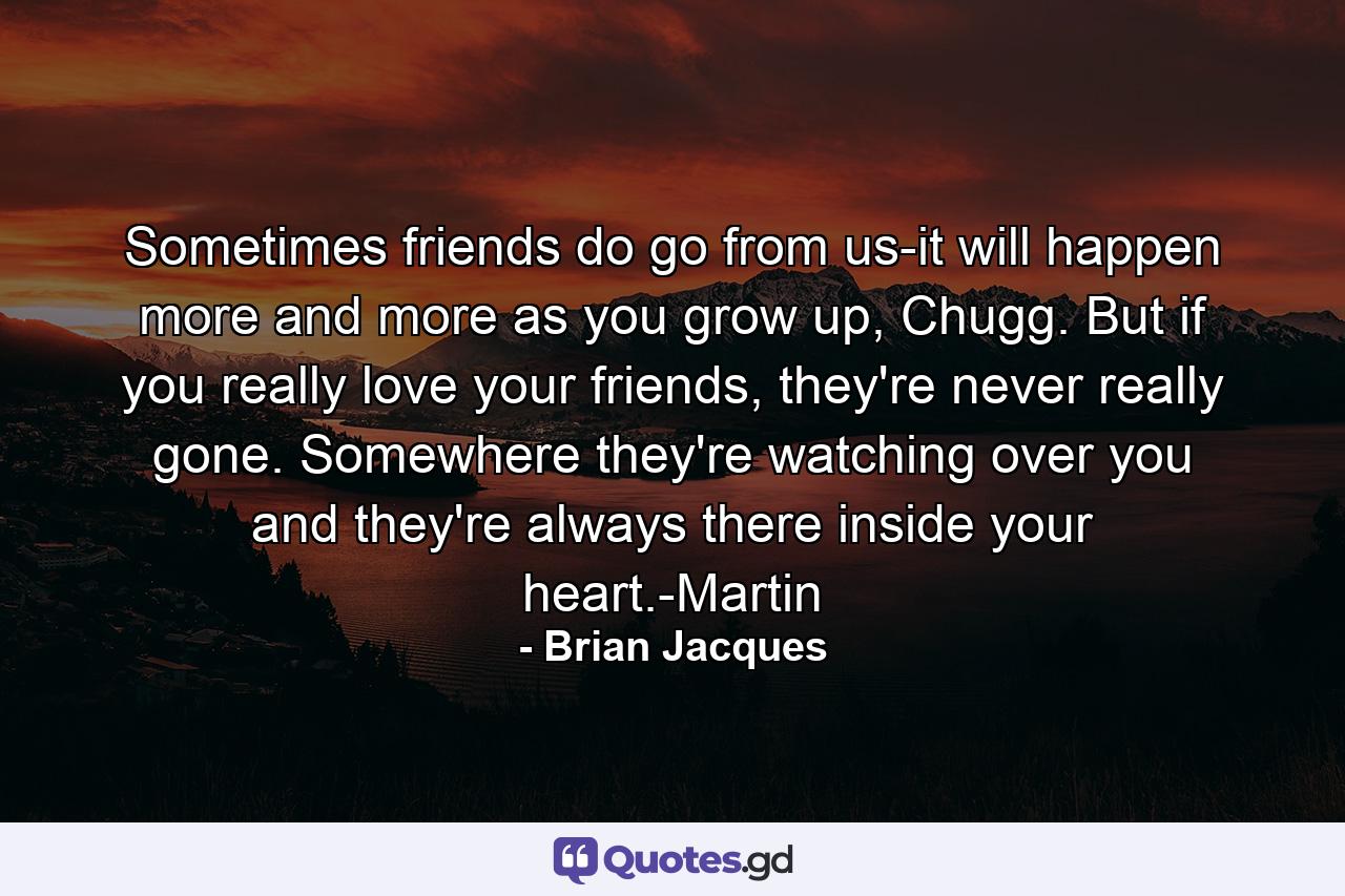 Sometimes friends do go from us-it will happen more and more as you grow up, Chugg. But if you really love your friends, they're never really gone. Somewhere they're watching over you and they're always there inside your heart.-Martin - Quote by Brian Jacques