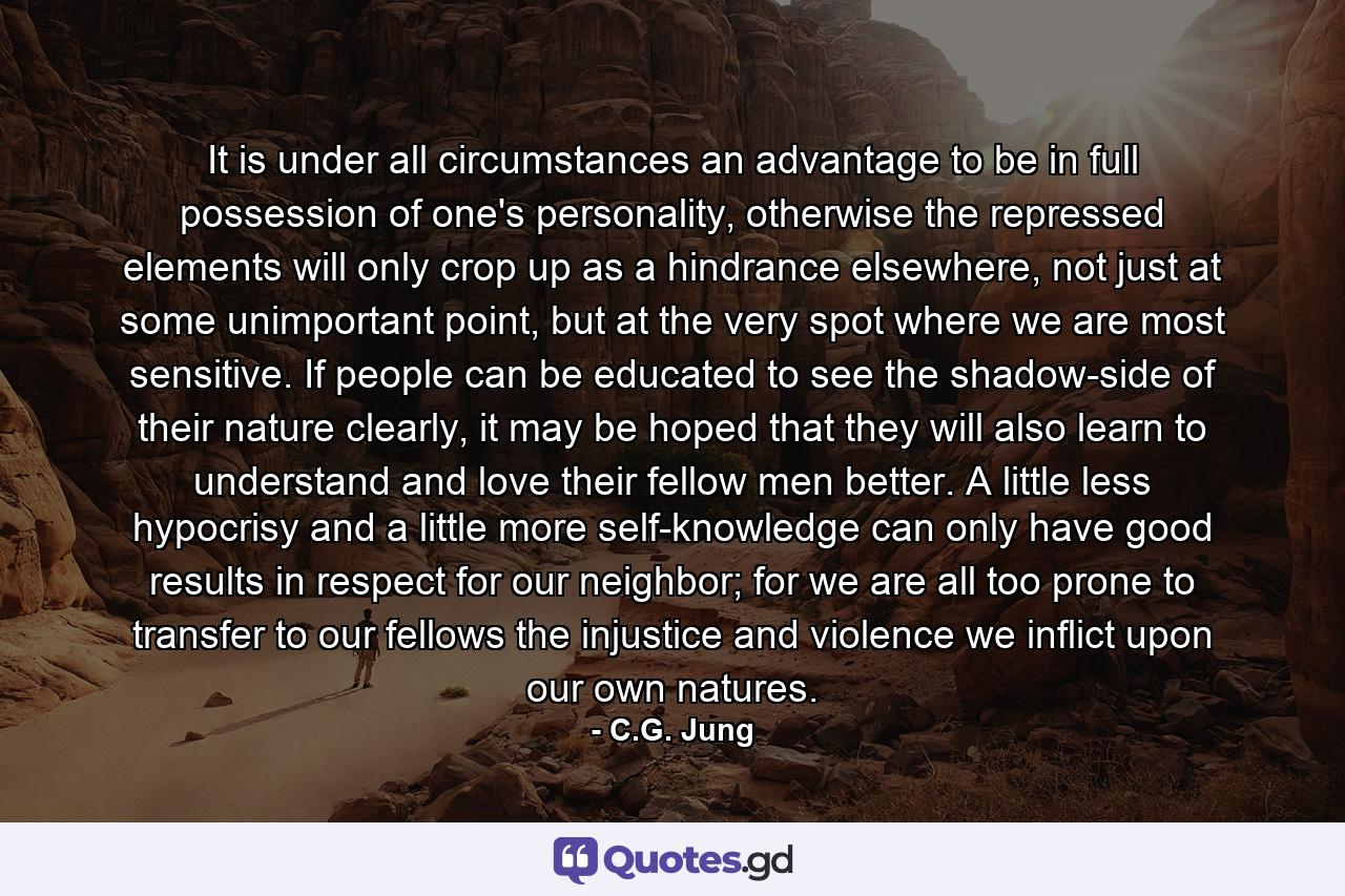 It is under all circumstances an advantage to be in full possession of one's personality, otherwise the repressed elements will only crop up as a hindrance elsewhere, not just at some unimportant point, but at the very spot where we are most sensitive. If people can be educated to see the shadow-side of their nature clearly, it may be hoped that they will also learn to understand and love their fellow men better. A little less hypocrisy and a little more self-knowledge can only have good results in respect for our neighbor; for we are all too prone to transfer to our fellows the injustice and violence we inflict upon our own natures. - Quote by C.G. Jung