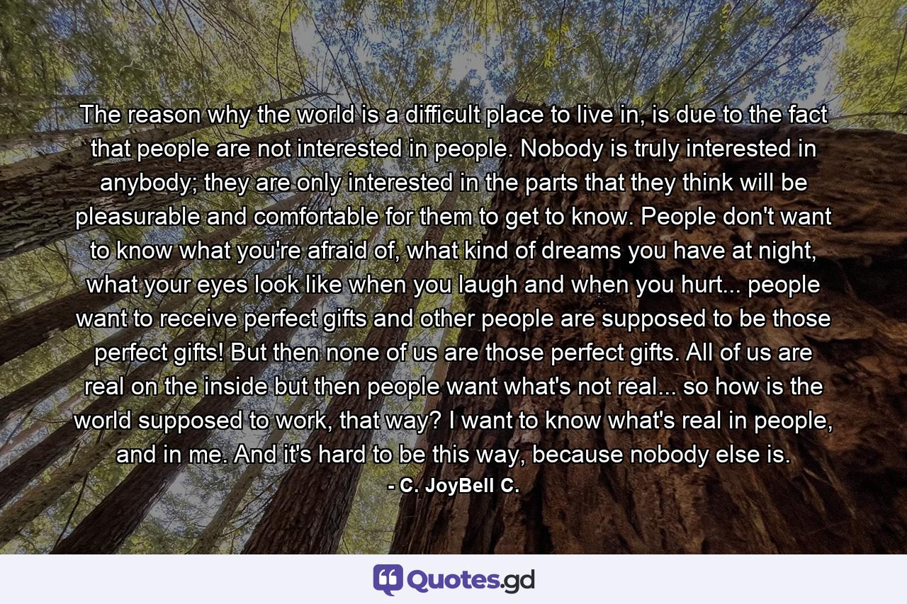 The reason why the world is a difficult place to live in, is due to the fact that people are not interested in people. Nobody is truly interested in anybody; they are only interested in the parts that they think will be pleasurable and comfortable for them to get to know. People don't want to know what you're afraid of, what kind of dreams you have at night, what your eyes look like when you laugh and when you hurt... people want to receive perfect gifts and other people are supposed to be those perfect gifts! But then none of us are those perfect gifts. All of us are real on the inside but then people want what's not real... so how is the world supposed to work, that way? I want to know what's real in people, and in me. And it's hard to be this way, because nobody else is. - Quote by C. JoyBell C.