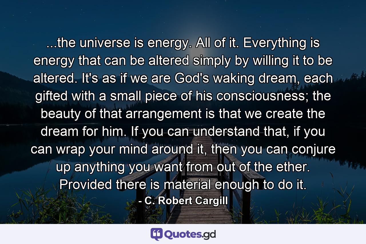 ...the universe is energy. All of it. Everything is energy that can be altered simply by willing it to be altered. It's as if we are God's waking dream, each gifted with a small piece of his consciousness; the beauty of that arrangement is that we create the dream for him. If you can understand that, if you can wrap your mind around it, then you can conjure up anything you want from out of the ether. Provided there is material enough to do it. - Quote by C. Robert Cargill