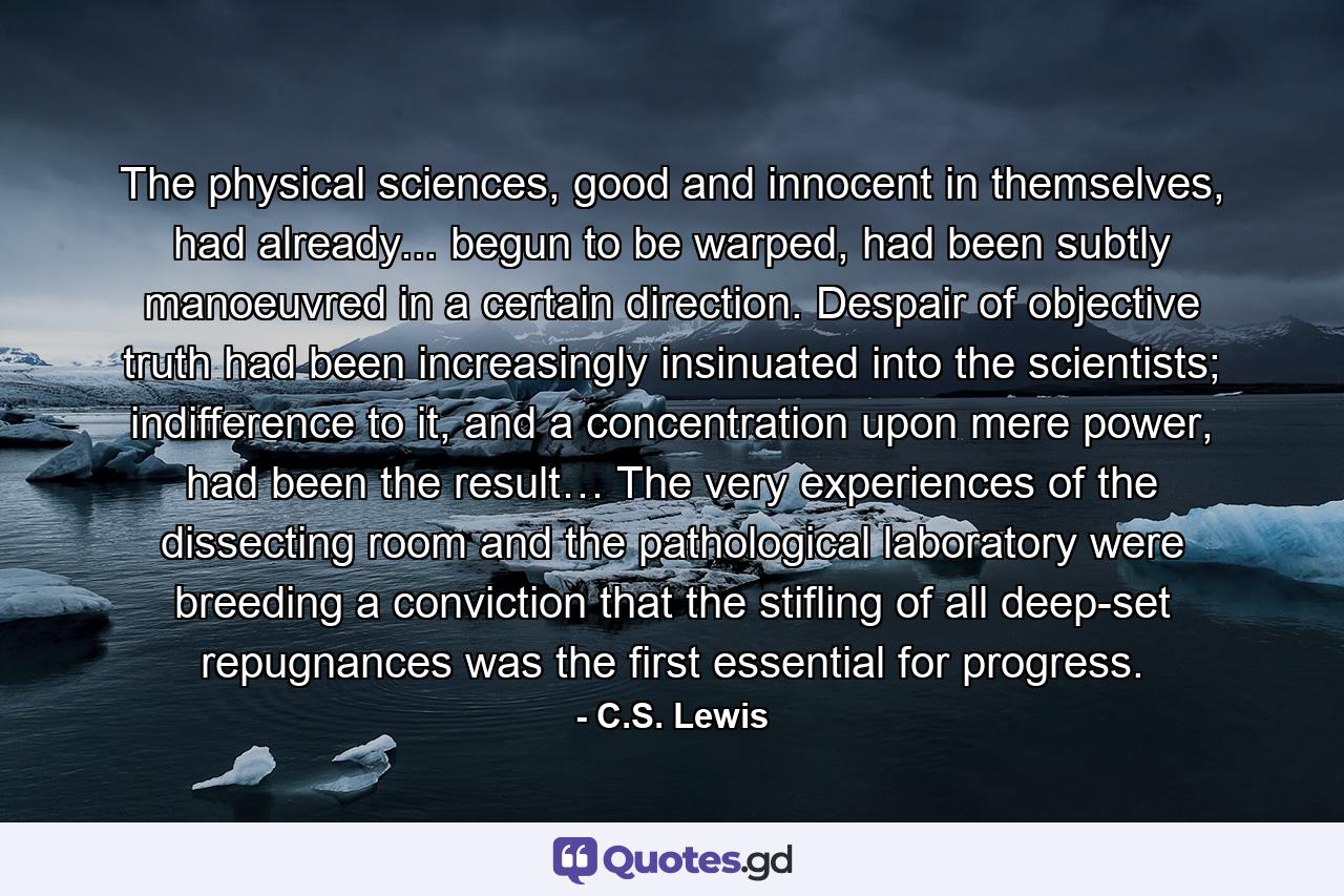 The physical sciences, good and innocent in themselves, had already... begun to be warped, had been subtly manoeuvred in a certain direction. Despair of objective truth had been increasingly insinuated into the scientists; indifference to it, and a concentration upon mere power, had been the result… The very experiences of the dissecting room and the pathological laboratory were breeding a conviction that the stifling of all deep-set repugnances was the first essential for progress. - Quote by C.S. Lewis