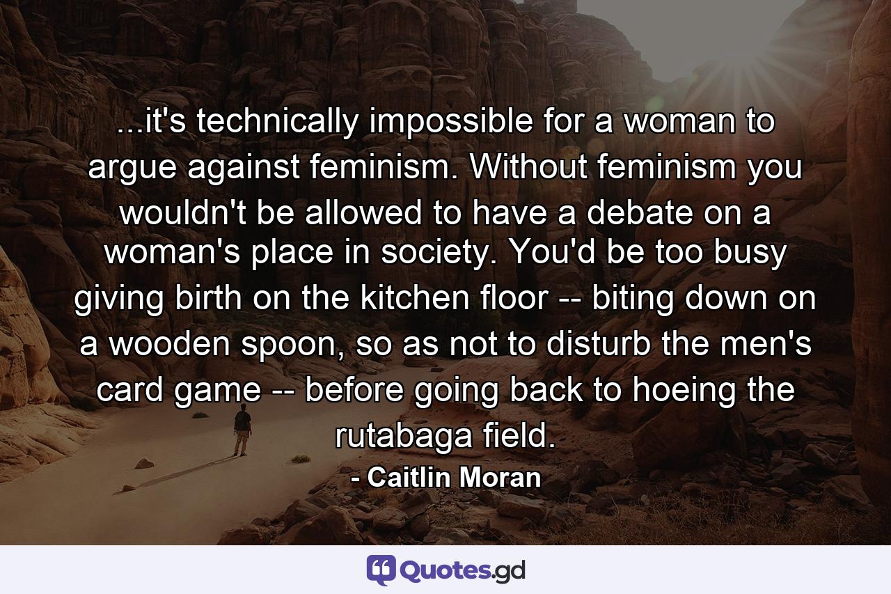 ...it's technically impossible for a woman to argue against feminism. Without feminism you wouldn't be allowed to have a debate on a woman's place in society. You'd be too busy giving birth on the kitchen floor -- biting down on a wooden spoon, so as not to disturb the men's card game -- before going back to hoeing the rutabaga field. - Quote by Caitlin Moran