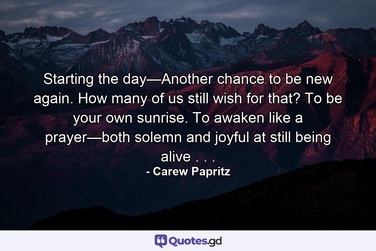 Starting the day—Another chance to be new again. How many of us still wish for that? To be your own sunrise. To awaken like a prayer—both solemn and joyful at still being alive . . . - Quote by Carew Papritz