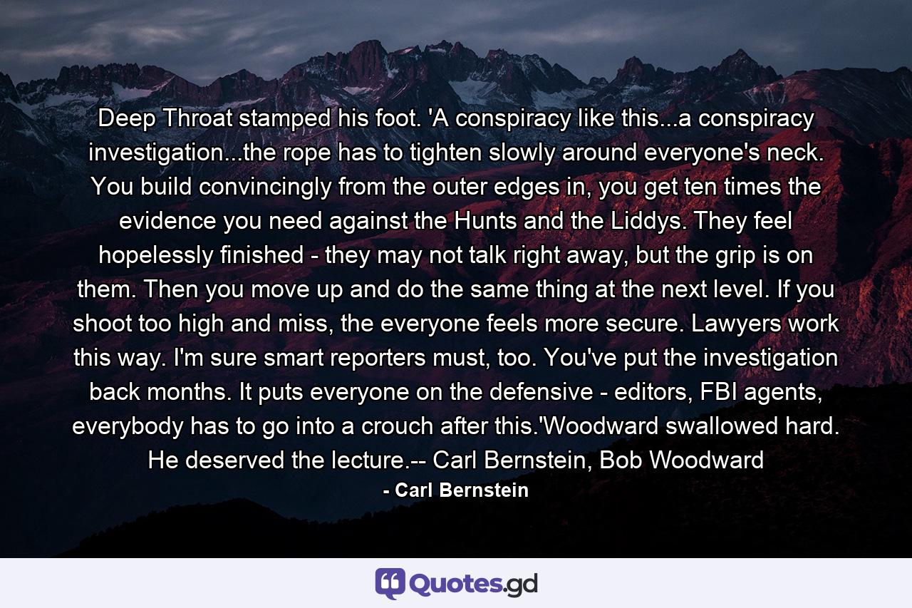 Deep Throat stamped his foot. 'A conspiracy like this...a conspiracy investigation...the rope has to tighten slowly around everyone's neck. You build convincingly from the outer edges in, you get ten times the evidence you need against the Hunts and the Liddys. They feel hopelessly finished - they may not talk right away, but the grip is on them. Then you move up and do the same thing at the next level. If you shoot too high and miss, the everyone feels more secure. Lawyers work this way. I'm sure smart reporters must, too. You've put the investigation back months. It puts everyone on the defensive - editors, FBI agents, everybody has to go into a crouch after this.'Woodward swallowed hard. He deserved the lecture.-- Carl Bernstein, Bob Woodward - Quote by Carl Bernstein